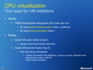 CPU virtualization The need for VM Additions Issue: VMM must decide what guest OS code can run: By using  direct-mode execution  (fast) - preferred By using  binary translation  (slow) Rules: Guest OS user-mode (ring 3) Always use direct-mode execution Guest OS kernel-mode (ring 0) Use only binary translation Unless OS-specific VM Additions, running in guest, indicates what kernel-mode code is safe for direct-mode execution 