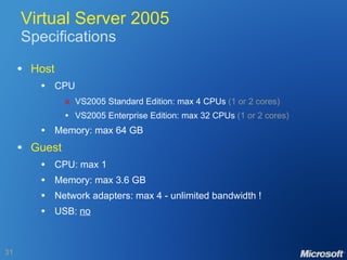 Virtual Server 2005 Specifications Host CPU  VS2005 Standard Edition: max 4 CPUs  (1 or 2 cores) VS2005 Enterprise Edition: max 32 CPUs  (1 or 2 cores) Memory: max 64 GB Guest CPU: max 1 Memory: max 3.6 GB Network adapters: max 4 - unlimited bandwidth ! USB:  no 