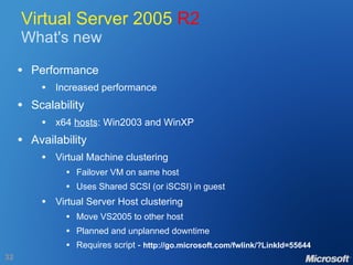Virtual Server 2005  R2 What's new Performance Increased performance Scalability x64  hosts : Win2003 and WinXP Availability Virtual Machine clustering Failover VM on same host Uses Shared SCSI (or iSCSI) in guest Virtual Server Host clustering Move VS2005 to other host Planned and unplanned downtime Requires script -  http://go.microsoft.com/fwlink/?LinkId=55644 