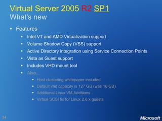 Virtual Server 2005  R2   SP1 What's new Features Intel VT and AMD Virtualization support Volume Shadow Copy (VSS) support Active Directory integration using Service Connection Points Vista as Guest support Includes VHD mount tool Also... Host clustering whitepaper included Default vhd capacity is 127 GB (was 16 GB) Additional Linux VM Additions Virtual SCSI fix for Linux 2.6.x guests   