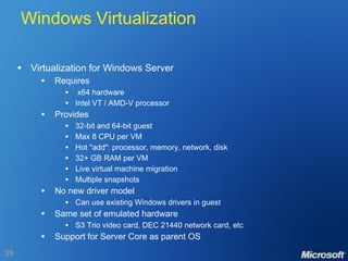 Windows Virtualization Virtualization for Windows Server Requires x64 hardware Intel VT / AMD-V processor Provides 32-bit and 64-bit guest Max 8 CPU per VM Hot "add": processor, memory, network, disk 32+ GB RAM per VM Live virtual machine migration  Multiple snapshots No new driver model Can use existing Windows drivers in guest Same set of emulated hardware S3 Trio video card, DEC 21440 network card, etc Support for Server Core as parent OS 