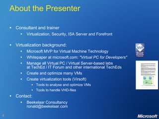 About the Presenter Consultant and trainer Virtualization, Security, ISA Server and Forefront Virtualization background: Microsoft MVP for Virtual Machine Technology Whitepaper at microsoft.com:  "Virtual PC for Developers" Manage all Virtual PC / Virtual Server-based labs at TechEd / IT Forum and other international TechEds  Create and optimize many VMs Create virtualization tools (Virsoft) Tools to analyse and optimize VMs Tools to handle VHD-files Contact: Beekelaar Consultancy [email_address] 