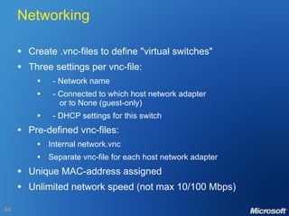 Networking Create .vnc-files to define "virtual switches" Three settings per vnc-file: - Network name - Connected to which host network adapter   or to None (guest-only) - DHCP settings for this switch Pre-defined vnc-files: Internal network.vnc Separate vnc-file for each host network adapter Unique MAC-address assigned Unlimited network speed (not max 10/100 Mbps) 