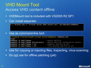 VHD Mount Tool Access VHD content offline VHDMount tool is included with VS2005 R2 SP1 Can install separate: Use as command-line tool: Use for copying or injecting files, inspecting, virus-scanning Do  not  use for offline patching (yet) C:\>  msiexec.exe /i "Virtual Server 2005 Install.msi" /qn ADDLOCAL=VHDMount C:\Program Files\Microsoft Virtual Server\Vhdmount>  vhdmount.exe Usage: VHDMOUNT /p VHDFileName  - mounts vhd-file VHDMOUNT /m VHDFileName [DriveLetter]  - mounts vhd-file, assign drive letters VHDMOUNT /u VHDFileName | All  - unmounts vhd-file or all VHDMOUNT /q VHDFileName | All  - lists mounted vhd-file or all 