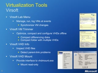 Virtualization Tools Virsoft Virsoft Lab Menu Manage, run, log VMs at events   +   Synchronize VM changes Virsoft VM Trimmer Optimize, compact and configure VHDs offline   +   Compact differencing disks   +   Compact folder with multiple VHDs Virsoft VHD Info Inspect VHD files   +   Detect parent-link problems Virsoft VHD Mount Provide interface to vhdmount.exe   +   Mount read-only 