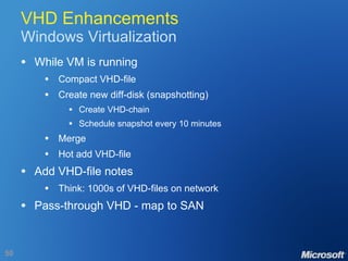 VHD Enhancements Windows Virtualization While VM is running Compact VHD-file Create new diff-disk (snapshotting) Create VHD-chain Schedule snapshot every 10 minutes Merge Hot add VHD-file Add VHD-file notes Think: 1000s of VHD-files on network Pass-through VHD - map to SAN 