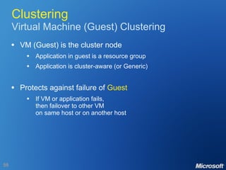 Clustering Virtual Machine (Guest) Clustering VM (Guest) is the cluster node Application in guest is a resource group Application is cluster-aware (or Generic) Protects against failure of  Guest If VM or application fails, then failover to other VM on same host or on another host 