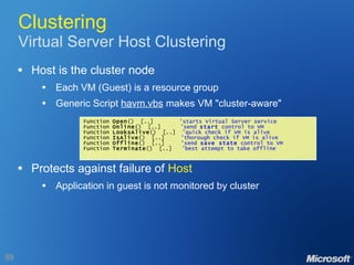 Clustering Virtual Server Host Clustering Host is the cluster node Each VM (Guest) is a resource group Generic Script  havm.vbs  makes VM "cluster-aware" Protects against failure of  Host Application in guest is not monitored by cluster Function  Open ()  [..]  'starts Virtual Server service Function  Online ()  [..]  'send  start  control to VM Function  LooksAlive ()  [..]  'quick check if VM is alive Function  IsAlive ()  [..]  'thorough check if VM is alive Function  Offline ()  [..]  'send  save state  control to VM Function  Terminate ()  [..]  'best attempt to take offline 