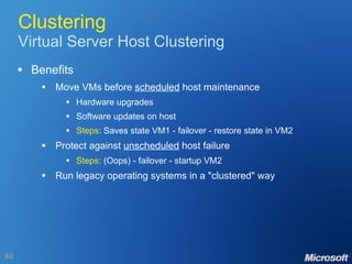Clustering Virtual Server Host Clustering Benefits Move VMs before  scheduled  host maintenance Hardware upgrades Software updates on host Steps : Saves state VM1 - failover - restore state in VM2 Protect against  unscheduled  host failure Steps : (Oops) - failover - startup VM2 Run legacy operating systems in a "clustered" way 