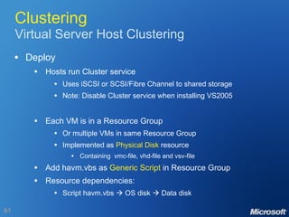 Clustering Virtual Server Host Clustering Deploy Hosts run Cluster service Uses iSCSI or SCSI/Fibre Channel to shared storage Note: Disable Cluster service when installing VS2005 Each VM is in a Resource Group Or multiple VMs in same Resource Group Implemented as  Physical Disk  resource Containing  vmc-file, vhd-file and vsv-file Add havm.vbs as  Generic Script  in Resource Group Resource dependencies: Script havm.vbs    OS disk    Data disk 