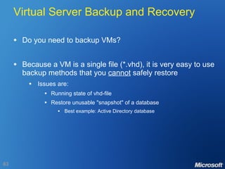 Virtual Server Backup and Recovery Do you need to backup VMs? Because a VM is a single file (*.vhd), it is very easy to use backup methods that you  cannot  safely restore Issues are: Running state of vhd-file Restore unusable "snapshot" of a database Best example: Active Directory database 