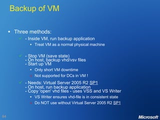 Backup of VM Three methods:  - Inside VM, run backup application Treat VM as a normal physical machine  - Stop VM (save state) - On host, backup vhd/vsv files - Start up VM Only short VM downtime  Not supported for DCs in VM !    - Needs: Virtual Server 2005 R2  SP1 - On host, run backup application - Copy 'open' vhd files - uses VSS and VS Writer VS Writer ensures vhd-file is in consistent state  Do NOT use without Virtual Server 2005 R2  SP1 