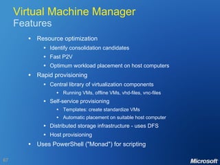 Virtual Machine Manager Features Resource optimization Identify consolidation candidates Fast P2V Optimum workload placement on host computers Rapid provisioning Central library of virtualization components Running VMs, offline VMs, vhd-files, vnc-files Self-service provisioning Templates: create standardize VMs Automatic placement on suitable host computer Distributed storage infrastructure - uses DFS Host provisioning Uses PowerShell ("Monad") for scripting 