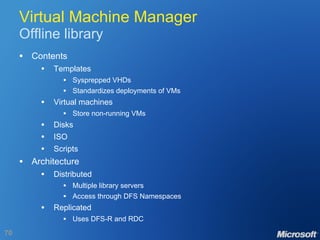 Virtual Machine Manager Offline library Contents Templates Sysprepped VHDs Standardizes deployments of VMs Virtual machines Store non-running VMs Disks ISO Scripts Architecture Distributed Multiple library servers Access through DFS Namespaces Replicated Uses DFS-R and RDC 