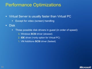 Performance Optimizations Virtual Server is usually faster than Virtual PC Except for video (screen) handling Disk Three possible disk drivers in guest (in order of speed): 3. Windows  SCSI  driver (slowest) 2. IDE  driver (=only option for Virtual PC) 1. VM Additions  SCSI  driver (fastest) 