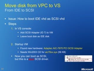Move disk from VPC to VS From IDE to SCSI Issue: How to boot IDE vhd as SCSI vhd Steps 1. In VS console: Add SCSI Adapter (ID 7) to VM Leave boot disk as IDE disk 2. Startup VM Found new hardware:  Adaptec AIC-7870 PCI SCSI Adapter Needs Win2003 CD for  aic78xx.sys  (56 KB) Now you can boot as SCSI, but this is a  slow  SCSI driver. 