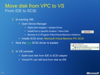 Move disk from VPC to VS From IDE to SCSI 3. In running VM: Open Device Manager Right-click Adaptec / Update Driver Install from a specific location / Have Disk Browse to C:\Program Files\Virtual Machine Additions Installs SCSI driver:  Microsoft Virtual Machine PCI SCSI Now the  fast  SCSI driver is loaded 4. In VS console: Swith boot disk from IDE to SCSI adapter Virtual PC can still boot from disk as IDE 