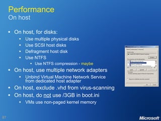 Performance On host On host, for disks: Use multiple physical disks Use SCSI host disks Defragment host disk Use NTFS Use NTFS compression -  maybe On host, use multiple network adapters Unbind Virtual Machine Network Service from dedicated host adapter On host, exclude .vhd from virus-scanning On host, do  not  use /3GB in boot.ini VMs use non-paged kernel memory 