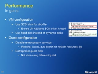 Performance In guest VM configuration Use SCSI disk for vhd-file Ensure VM Additions SCSI driver is used Use fixed disk instead of dynamic disks Guest configuration Disable unnecessary services: Indexing, tracing, auto-search for network resources, etc Defragment guest disk Not when using differencing disk 