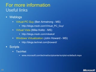 For more information Useful links Weblogs Virtual PC Guy  (Ben Armstrong - MS) http://blogs.msdn.com/Virtual_PC_Guy/ Virtual Vista  (Mike Kolitz - MS) http://blogs.msdn.com/mikekol/ Windows Virtualization  (John Howard - MS) http://blogs.technet.com/jhoward/ Scripts TechNet www.microsoft.com/technet/scriptcenter/scripts/vs/default.mspx 