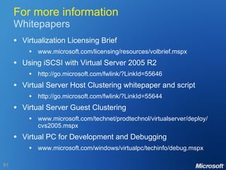 For more information Whitepapers Virtualization Licensing Brief www.microsoft.com/licensing/resources/volbrief.mspx Using iSCSI with Virtual Server 2005 R2 http://go.microsoft.com/fwlink/?LinkId=55646 Virtual Server Host Clustering whitepaper and script http://go.microsoft.com/fwlink/?LinkId=55644 Virtual Server Guest Clustering www.microsoft.com/technet/prodtechnol/virtualserver/deploy/ cvs2005.mspx Virtual PC for Development and Debugging www.microsoft.com/windows/virtualpc/techinfo/debug.mspx 