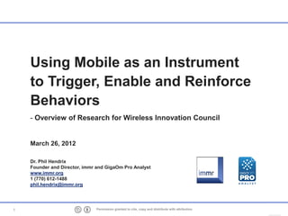 Using Mobile as an Instrument
    to Trigger, Enable and Reinforce
    Behaviors
    - Overview of Research for Wireless Innovation Council


    March 26, 2012

    Dr. Phil Hendrix
    Founder and Director, immr and GigaOm Pro Analyst
    www.immr.org
    1 (770) 612-1488
    phil.hendrix@immr.org




1                             Permission granted to cite, copy and distribute with attribution
 