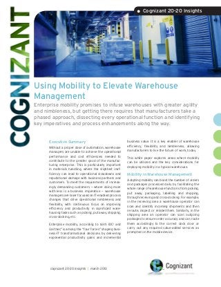 • Cognizant 20-20 Insights




Using Mobility to Elevate Warehouse
Management
Enterprise mobility promises to infuse warehouses with greater agility
and nimbleness, but getting there requires that manufacturers take a
phased approach, dissecting every operational function and identifying
key imperatives and process enhancements along the way.


      Executive Summary                                    business value. It is a key enabler of warehouse
                                                           efficiency, flexibility and nimbleness, allowing
      Without a proper dose of automation, warehouse
                                                           manufacturers to live the future of work, today.
      managers are unable to achieve the operational
      performance and cost efficiencies needed to          This white paper explores areas where mobility
      contribute to the greater good of the manufac-       can be utilized and the key considerations for
      turing enterprise. This is particularly important    deploying mobility in a typical warehouse.
      in materials handling, where the slightest inef-
      ficiency can lead to operational slowdowns and       Mobility in Warehouse Management
      reputational damage with business partners and
                                                           Adopting mobility can boost the number of orders
      customers. To meet the requirements of increas-
                                                           and packages processed daily by facilitating the
      ingly demanding customers — where doing more
                                                           whole range of warehouse functions from picking,
      with less is a business imperative — warehouse
                                                           put away, packaging, labelling and shipping,
      managers are laser focused on IT-enabled process
                                                           through receiving and cross-docking. For example,
      changes that drive operational nimbleness and
                                                           in the receiving area a warehouse operator can
      flexibility, with continuous focus on improving
                                                           scan and identify incoming shipments and then
      efficiency and productivity in significant ware-
                                                           reroute, inspect or relabel them. Similarly, in the
      housing tasks such as picking, put away, shipping,
                                                           shipping area an operator can scan outgoing
      cross-docking, etc.
                                                           packages to ensure order accuracy and can route
      Enterprise mobility, according to both IDC1 and      them accordingly to the correct dock door or
      Gartner,2 is among the “four forces” shaping busi-   carry out any required value-added services as
      ness-IT transformational decisions by delivering     prompted on the mobile device.
      exponential productivity gains and incremental




      cognizant 20-20 insights | march 2013
 
