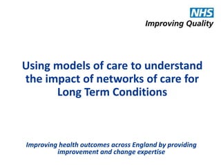 Using models of care to understand 
the impact of networks of care for 
Long Term Conditions 
Improving health outcomes across England by providing 
improvement and change expertise 
 
