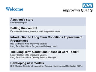 Welcome 
A patient’s story 
Fiona McLoughlin 
Setting the context 
Dr Martin McShane, Director, NHS England Domain 2 
Introduction to Long Term Conditions Improvement 
Programmes 
Bev Matthews, NHS Improving Quality, 
Long Term Conditions Programme Delivery Lead 
The Long Term Conditions House of Care Toolkit 
Lesley Callow, NHS Improving Quality, 
Long Term Conditions Delivery Support Manager 
Developing new models 
Rob Meaker, Director of Innovation, Barking, Havering and Redbridge CCGs 
 