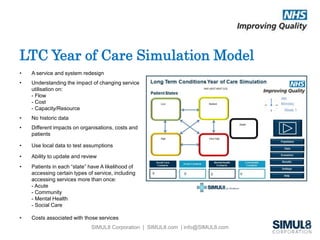 LTC Year of Care Simulation Model 
• A service and system redesign 
• Understanding the impact of changing service 
SIMUL8 Corporation | SIMUL8.com | info@SIMUL8.com 
utilisation on: 
- Flow 
- Cost 
- Capacity/Resource 
• No historic data 
• Different impacts on organisations, costs and 
patients 
• Use local data to test assumptions 
• Ability to update and review 
• Patients in each “state” have A likelihood of 
accessing certain types of service, including 
accessing services more than once: 
- Acute 
- Community 
- Mental Health 
- Social Care 
• Costs associated with those services 
 