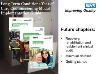 Future chapters: 
• Recovery, 
rehabilitation and 
reablement clinical 
audit 
• Minimum dataset 
• Getting started 
Long Term Conditions Year of 
Care Commissioning Model 
Implementation Guide 
 
