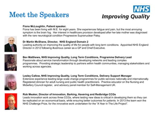 Meet the Speakers 
Fiona McLoughlin, Patient speaker. 
Fiona has been living with M.E. for eight years. She experiences fatigue and pain, but the most annoying 
symptom is the brain fog. Her interest in healthcare provision developed after her late mother was diagnosed 
with the rare neurological condition Progressive Supranuclear Palsy. 
Dr Martin McShane, Director, NHS England Domain 2 
Leading authority on improving the quality of life for people with long term conditions. Appointed NHS England 
Director in 2012 following illustrious career as a GP and Chief Executive. 
Bev Matthews, NHS Improving Quality, Long Term Conditions, Programme Delivery Lead 
Passionate about service transformation through developing networks and leading complex 
programmes. Providing strategic leadership to partners within health communities, managing stakeholders and 
working across agencies. 
Lesley Callow, NHS Improving Quality, Long Term Conditions, Delivery Support Manager 
Extensive experience leading large scale change programmes for public services nationally and internationally. 
Registered clinician for adult nursing and public health practitioners. Practice educator on the Nursing and 
Midwifery Council register, and advisory panel member for Self-Management UK. 
Rob Meaker, Director of Innovation, Barking, Havering and Redbridge CCGs 
Leads innovation work across three CCGs, where testing new ideas is critical in developing them so they can 
be replicated on an economical basis, while ensuring better outcomes for patients. In 2013 the team won the 
NHS Challenge Prize, for the innovative work undertaken for the “A Year in The Life Project”. 
 