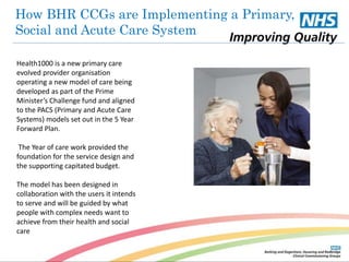 How BHR CCGs are Implementing a Primary, 
Social and Acute Care System 
Health1000 is a new primary care 
evolved provider organisation 
operating a new model of care being 
developed as part of the Prime 
Minister’s Challenge fund and aligned 
to the PACS (Primary and Acute Care 
Systems) models set out in the 5 Year 
Forward Plan. 
The Year of care work provided the 
foundation for the service design and 
the supporting capitated budget. 
The model has been designed in 
collaboration with the users it intends 
to serve and will be guided by what 
people with complex needs want to 
achieve from their health and social 
care 
 