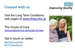 Connect with us 
Visit the Long Term Conditions 
web pages at www.nhsiq.nhs.uk 
The House of Care 
www.england.nhs.uk/house-of-care 
Get in touch on twitter: 
#ltcimprovement 
#LTCYearofcare 
