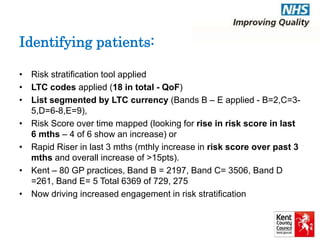 Identifying patients: 
• Risk stratification tool applied 
• LTC codes applied (18 in total - QoF) 
• List segmented by LTC currency (Bands B – E applied - B=2,C=3- 
5,D=6-8,E=9), 
• Risk Score over time mapped (looking for rise in risk score in last 
6 mths – 4 of 6 show an increase) or 
• Rapid Riser in last 3 mths (mthly increase in risk score over past 3 
mths and overall increase of >15pts). 
• Kent – 80 GP practices, Band B = 2197, Band C= 3506, Band D 
=261, Band E= 5 Total 6369 of 729, 275 
• Now driving increased engagement in risk stratification 
 