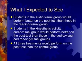 What I Expected to See Students in the audio/visual group would perform better on the post-test than those in the reading/visual group Students in the kinesthetic activity, audio/visual group would perform better on the post-test than those in the audio/visual and reading/visual groups All three treatments would perform on the post-test than the control group 