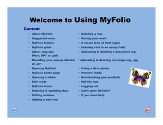 Welcome to Using MyFolio
Content
   About MyFolio                   Deleting a row
   Suggested uses                  Saving your work
   MyFolio folders                 A closer look at field types
   MyFolio grids                   Entering text in an essay field
   About pop-ups                   Uploading & deleting a document (eg,
   Word, PPT or .pdf)
   Disabling your pop-up blocker   Uploading & deleting an image (eg, .jpg
   or .gif)
   Opening MyFolio                 Using a date picker
   MyFolio home page               Preview mode
   Opening a folder                Downloading your portfolio
   Edit mode                       MyFolio tips
   MyFolio icons                   Logging out
   Entering & updating data        Can’t open MyFolio?
   Editing window                  If you need help
   Adding a new row
 