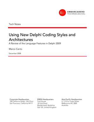 Tech Notes



Using New Delphi Coding Styles and
Architectures
A Review of the Language Features in Delphi 2009

Marco Cantù
December 2008




Corporate Headquarters              EMEA Headquarters         Asia-Pacific Headquarters
100 California Street, 12th Floor   York House                L7. 313 La Trobe Street
San Francisco, California 94111     18 York Road              Melbourne VIC 3000
                                    Maidenhead, Berkshire     Australia
                                    SL6 1SF, United Kingdom
 