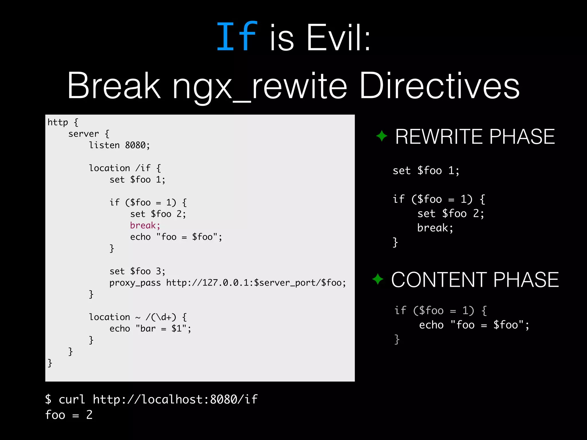 If is Evil: Break ngx_rewite Directives ✦ REWRITE PHASE set $foo 1; if ($foo = 1) { set $foo 2; break; } ✦ CONTENT PHASE if ($foo = 1) { echo "foo = $foo"; } http { server { listen 8080; location /if { set $foo 1; if ($foo = 1) { set $foo 2; break; echo "foo = $foo"; } set $foo 3; proxy_pass http://127.0.0.1:$server_port/$foo; } location ~ /(d+) { echo "bar = $1"; } } } $ curl http://localhost:8080/if foo = 2 