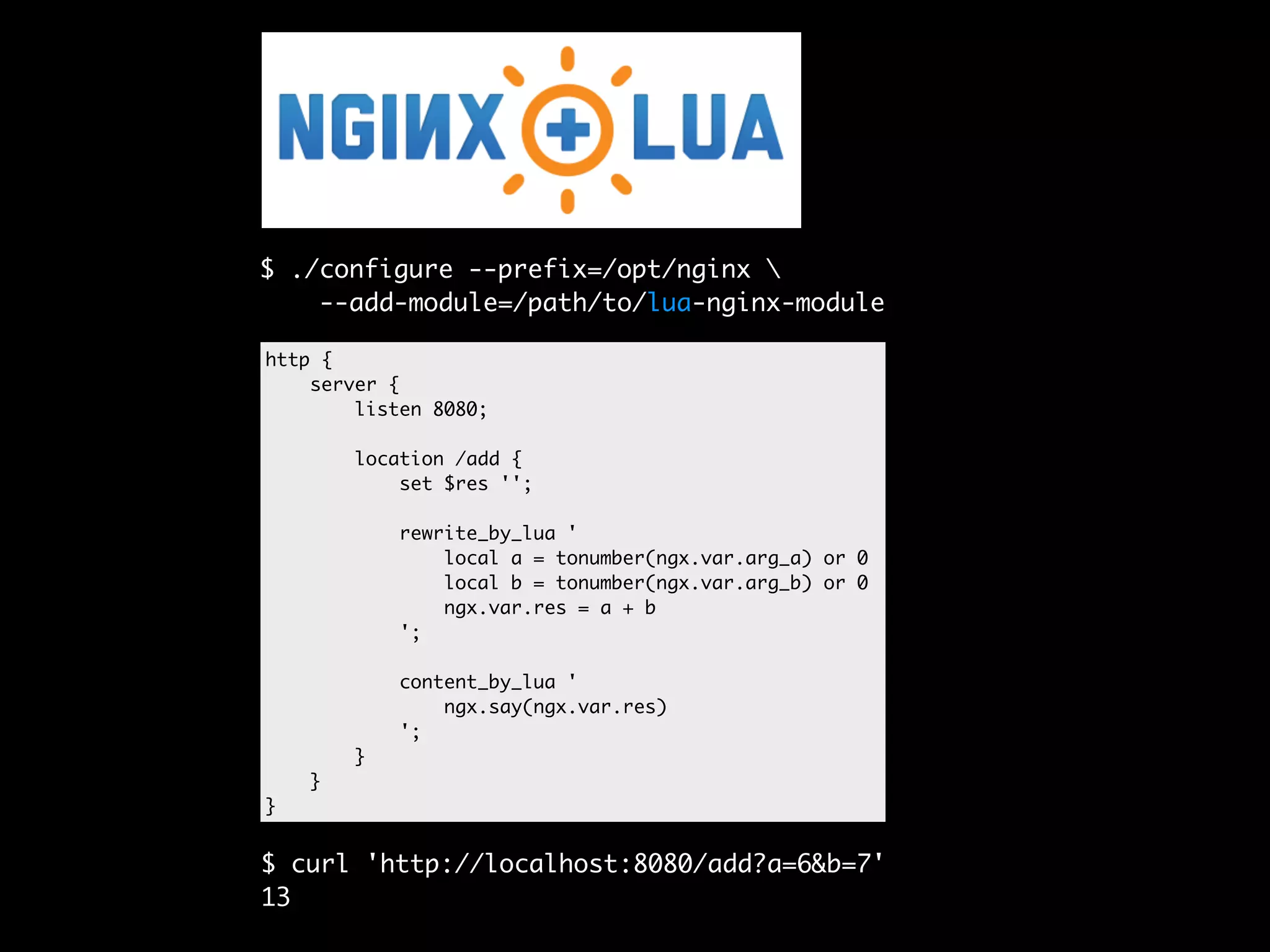 $ ./configure --prefix=/opt/nginx --add-module=/path/to/lua-nginx-module http { server { listen 8080; location /add { set $res ''; rewrite_by_lua ' local a = tonumber(ngx.var.arg_a) or 0 local b = tonumber(ngx.var.arg_b) or 0 ngx.var.res = a + b '; content_by_lua ' ngx.say(ngx.var.res) '; } } } $ curl 'http://localhost:8080/add?a=6&b=7' 13 