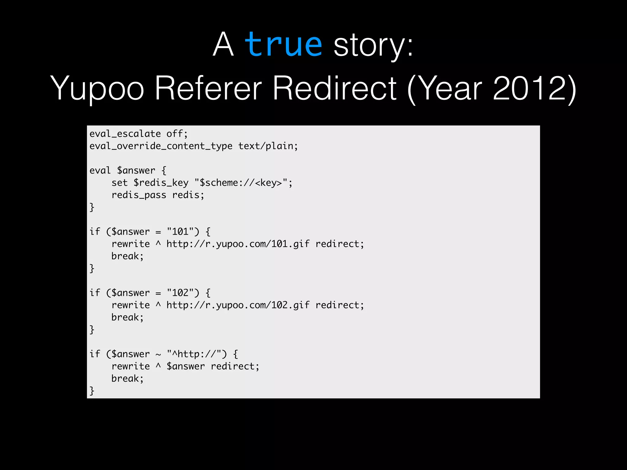A true story: Yupoo Referer Redirect (Year 2012) eval_escalate off; eval_override_content_type text/plain; eval $answer { set $redis_key "$scheme://<key>"; redis_pass redis; } if ($answer = "101") { rewrite ^ http://r.yupoo.com/101.gif redirect; break; } if ($answer = "102") { rewrite ^ http://r.yupoo.com/102.gif redirect; break; } if ($answer ~ "^http://") { rewrite ^ $answer redirect; break; } 