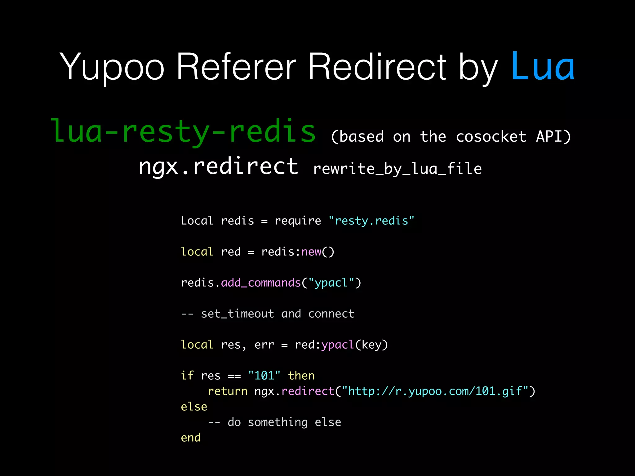 Yupoo Referer Redirect by Lua lua-resty-redis (based on the cosocket API) ngx.redirect rewrite_by_lua_file Local redis = require "resty.redis" local red = redis:new() redis.add_commands("ypacl") -- set_timeout and connect local res, err = red:ypacl(key) if res == "101" then return ngx.redirect("http://r.yupoo.com/101.gif") else -- do something else end 