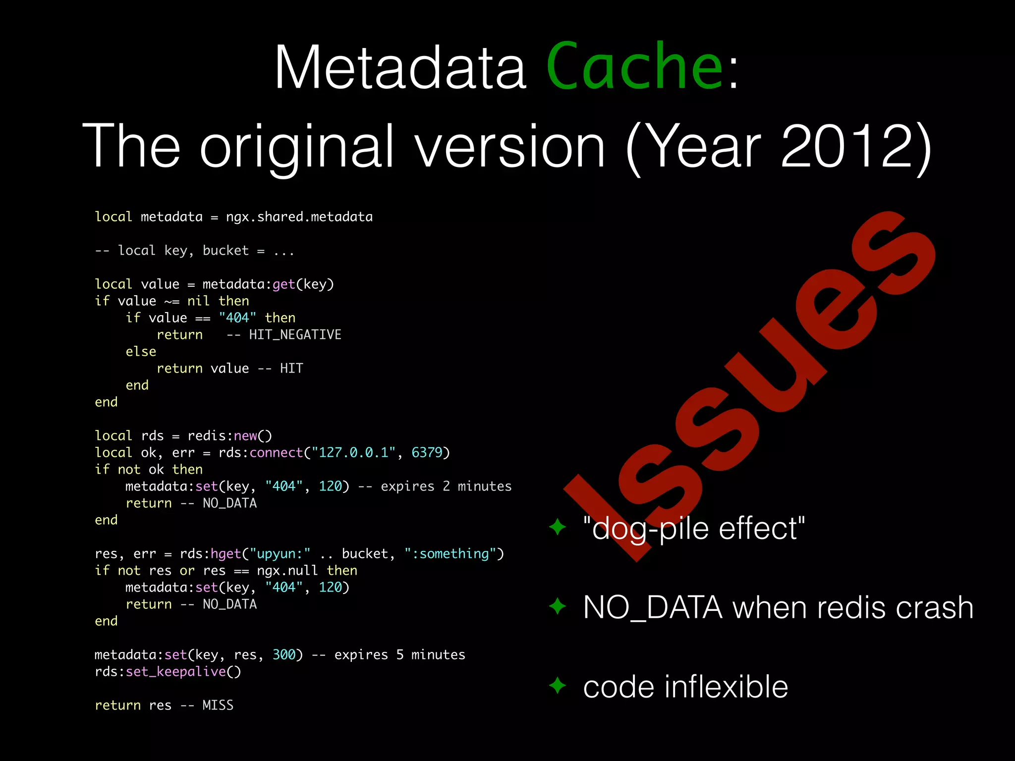 Metadata Cache: The original version (Year 2012) Issues local metadata = ngx.shared.metadata -- local key, bucket = ... local value = metadata:get(key) if value ~= nil then if value == "404" then return -- HIT_NEGATIVE else return value -- HIT end end local rds = redis:new() local ok, err = rds:connect("127.0.0.1", 6379) if not ok then metadata:set(key, "404", 120) -- expires 2 minutes return -- NO_DATA end res, err = rds:hget("upyun:" .. bucket, ":something") if not res or res == ngx.null then metadata:set(key, "404", 120) return -- NO_DATA end metadata:set(key, res, 300) -- expires 5 minutes rds:set_keepalive() return res -- MISS ✦ "dog-pile effect" ✦ NO_DATA when redis crash ✦ code inflexible 