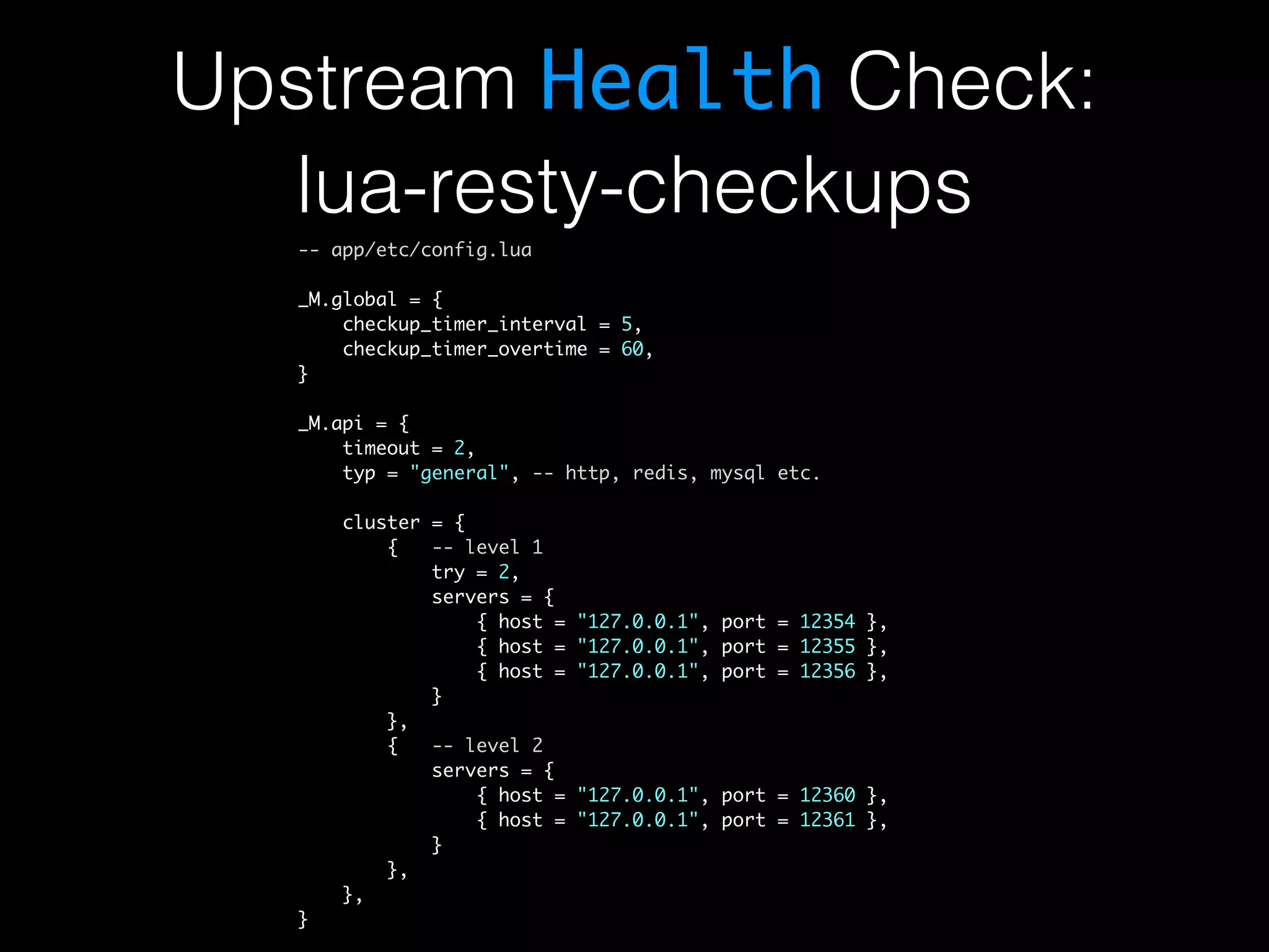 Upstream Health Check: lua-resty-checkups -- app/etc/config.lua _M.global = { checkup_timer_interval = 5, checkup_timer_overtime = 60, } _M.api = { timeout = 2, typ = "general", -- http, redis, mysql etc. cluster = { { -- level 1 try = 2, servers = { { host = "127.0.0.1", port = 12354 }, { host = "127.0.0.1", port = 12355 }, { host = "127.0.0.1", port = 12356 }, } }, { -- level 2 servers = { { host = "127.0.0.1", port = 12360 }, { host = "127.0.0.1", port = 12361 }, } }, }, } 