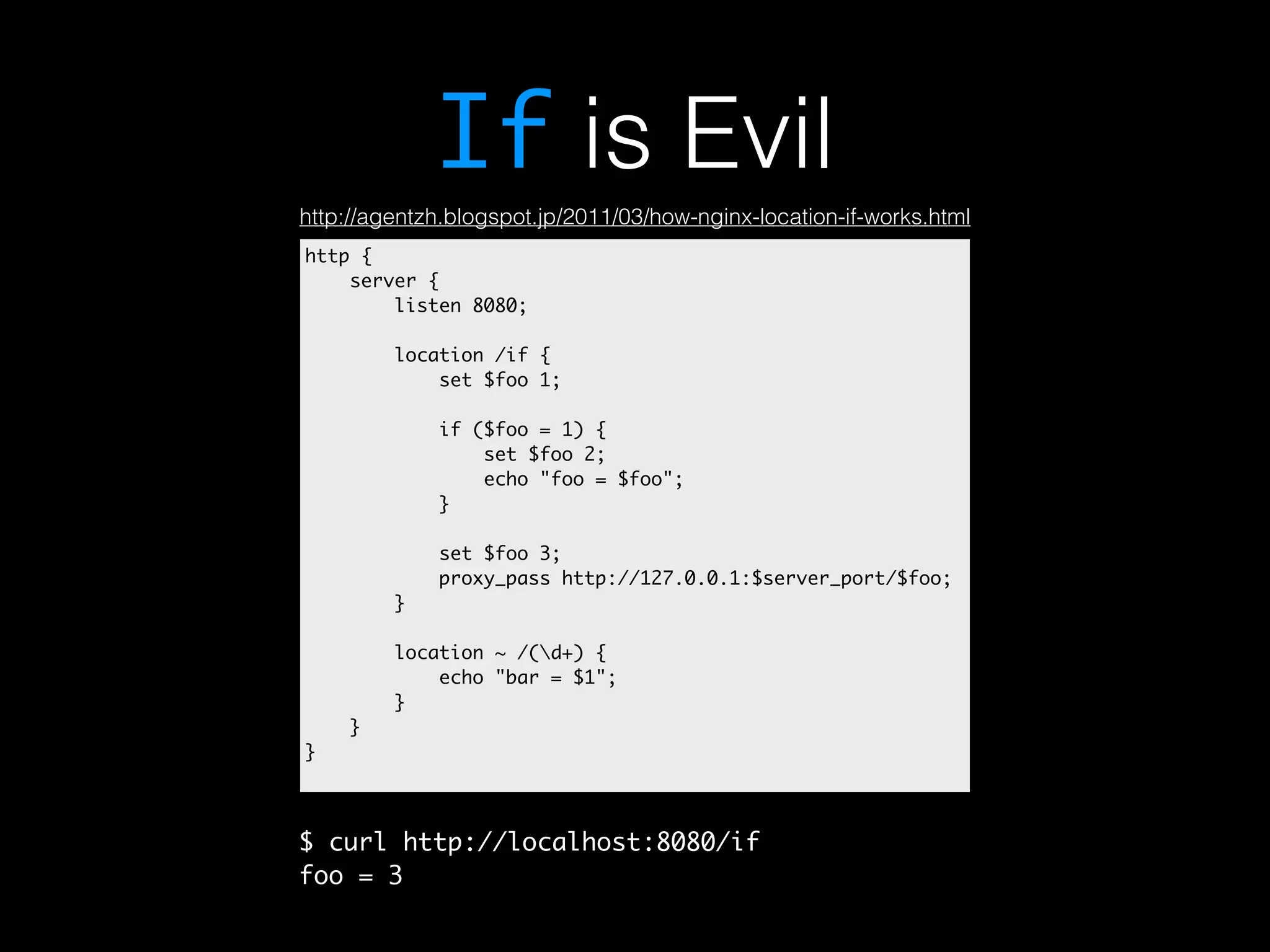 If is Evil http://agentzh.blogspot.jp/2011/03/how-nginx-location-if-works.html http { server { listen 8080; location /if { set $foo 1; if ($foo = 1) { set $foo 2; echo "foo = $foo"; } set $foo 3; proxy_pass http://127.0.0.1:$server_port/$foo; } location ~ /(d+) { echo "bar = $1"; } } } $ curl http://localhost:8080/if foo = 3 