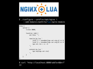 $ ./configure --prefix=/opt/nginx  
--add-module=/path/to/lua-nginx-module 
http { 
server { 
listen 8080; 
location /add { 
set $res ''; 
rewrite_by_lua ' 
local a = tonumber(ngx.var.arg_a) or 0 
local b = tonumber(ngx.var.arg_b) or 0 
ngx.var.res = a + b 
'; 
content_by_lua ' 
ngx.say(ngx.var.res) 
'; 
} 
} 
} 
$ curl 'http://localhost:8080/add?a=6&b=7' 
13 
 