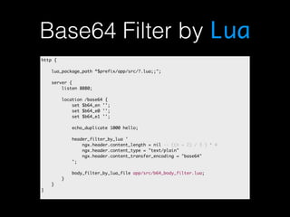 Base64 Filter by Lua 
http { 
lua_package_path “$prefix/app/src/?.lua;;"; 
server { 
listen 8080; 
location /base64 { 
set $b64_en ''; 
set $b64_e0 ''; 
set $b64_e1 ''; 
echo_duplicate 1000 hello; 
header_filter_by_lua ' 
ngx.header.content_length = nil -- ((n + 2) / 3 ) * 4 
ngx.header.content_type = "text/plain" 
ngx.header.content_transfer_encoding = "base64" 
'; 
body_filter_by_lua_file app/src/b64_body_filter.lua; 
} 
} 
} 
 
