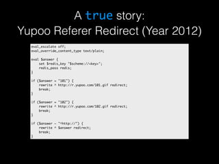 A true story: 
Yupoo Referer Redirect (Year 2012) 
eval_escalate off; 
eval_override_content_type text/plain; 
eval $answer { 
set $redis_key "$scheme://<key>"; 
redis_pass redis; 
} 
if ($answer = "101") { 
rewrite ^ http://r.yupoo.com/101.gif redirect; 
break; 
} 
if ($answer = "102") { 
rewrite ^ http://r.yupoo.com/102.gif redirect; 
break; 
} 
if ($answer ~ "^http://") { 
rewrite ^ $answer redirect; 
break; 
} 
 