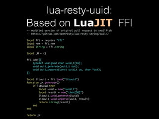 lua-resty-uuid: 
Based on LuaJIT FFI 
-- modified version of original pull request by smallfish 
-- https://github.com/openresty/lua-resty-string/pull/7 
local ffi = require "ffi" 
local new = ffi.new 
local string = ffi.string 
local _M = {} 
ffi.cdef[[ 
typedef unsigned char uuid_t[16]; 
void uuid_generate(uuid_t out); 
void uuid_unparse(const uuid_t uu, char *out); 
]] 
local libuuid = ffi.load("libuuid") 
function _M.generate() 
if libuuid then 
local uuid = new("uuid_t") 
local result = new("char[36]") 
libuuid.uuid_generate(uuid) 
libuuid.uuid_unparse(uuid, result) 
return string(result) 
end 
end 
return _M 
 