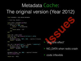 Metadata Cache: 
The original version (Year 2012) 
Issues 
local metadata = ngx.shared.metadata 
-- local key, bucket = ... 
local value = metadata:get(key) 
if value ~= nil then 
if value == "404" then 
return -- HIT_NEGATIVE 
else 
return value -- HIT 
end 
end 
local rds = redis:new() 
local ok, err = rds:connect("127.0.0.1", 6379) 
if not ok then 
metadata:set(key, "404", 120) -- expires 2 minutes 
return -- NO_DATA 
end 
res, err = rds:hget("upyun:" .. bucket, ":something") 
if not res or res == ngx.null then 
metadata:set(key, "404", 120) 
return -- NO_DATA 
end 
metadata:set(key, res, 300) -- expires 5 minutes 
rds:set_keepalive() 
return res -- MISS 
✦ "dog-pile effect" 
✦ NO_DATA when redis crash 
✦ code inflexible 
 